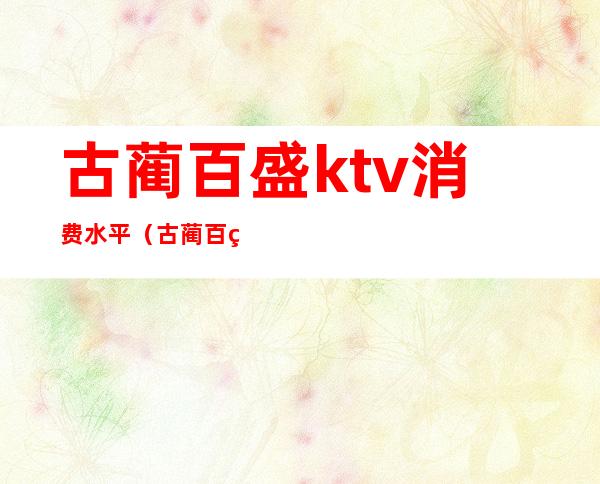 古蔺百盛ktv消费水平（古蔺百盛ktv消费水平高吗）