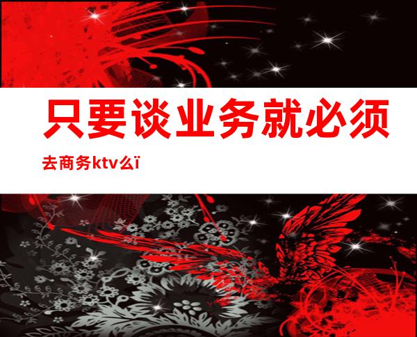 只要谈业务就必须去商务ktv么（为什么谈业务都要去ktv）