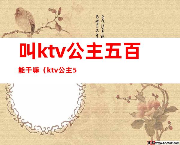 叫ktv公主五百能干嘛（ktv公主500自己能拿多少）