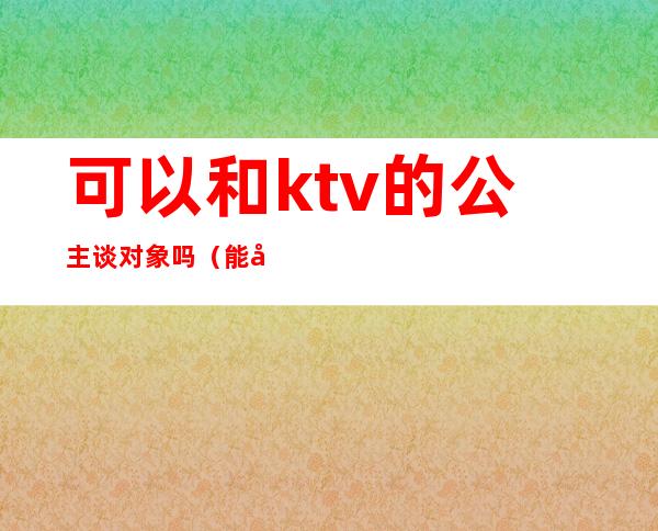 可以和ktv的公主谈对象吗（能和ktv公主谈恋爱吗）