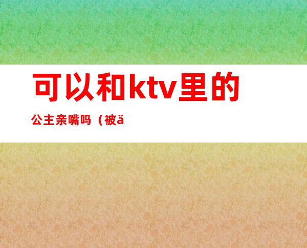 可以和ktv里的公主亲嘴吗（被一个ktv公主亲了）