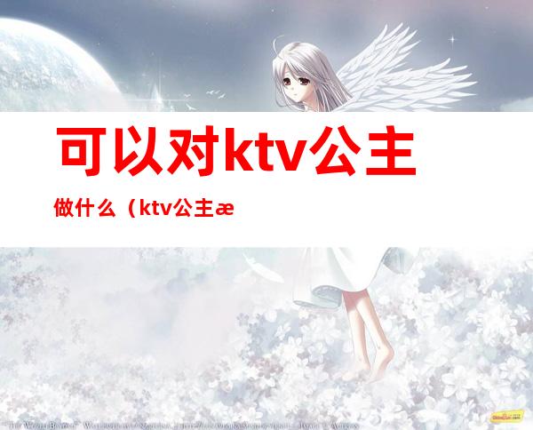 可以对ktv公主做什么（ktv公主是做什么）