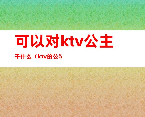 可以对ktv公主干什么（ktv的公主能干嘛）