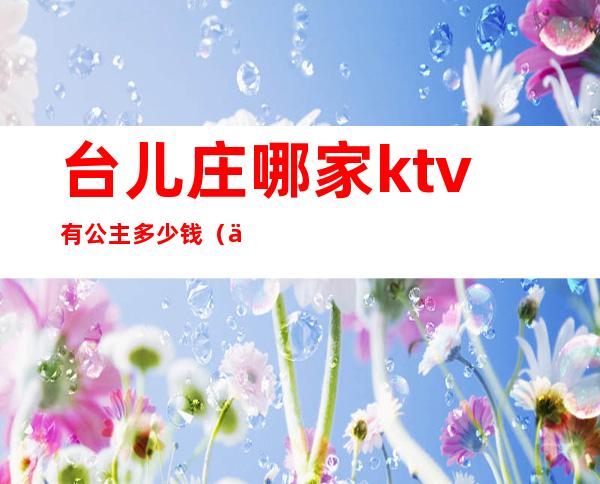 台儿庄哪家ktv有公主多少钱（东台ktv叫公主怎么收费）