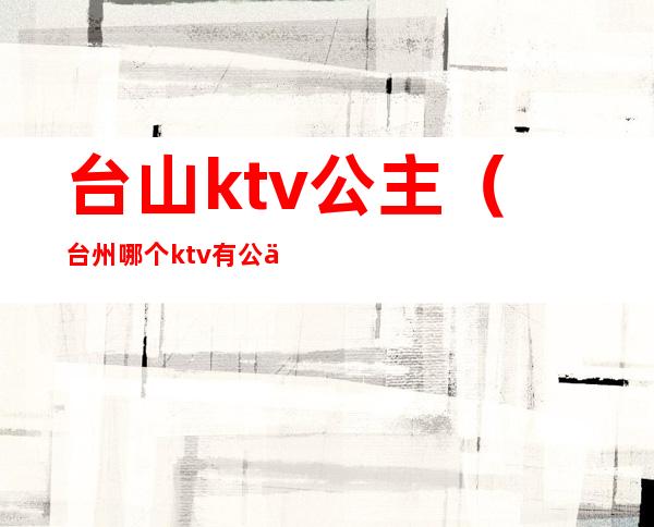 台山ktv公主（台州哪个ktv有公主）