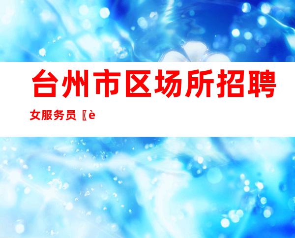 台州市区场所招聘女服务员 〖诚信急聘〗全程正规