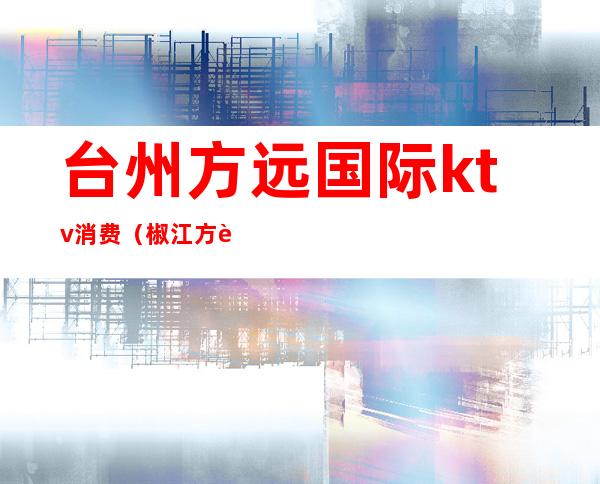 台州方远国际ktv消费（椒江方远国际大酒店ktv）