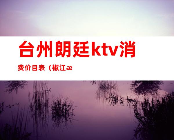 台州朗廷ktv消费价目表（椒江朗庭国际ktv）