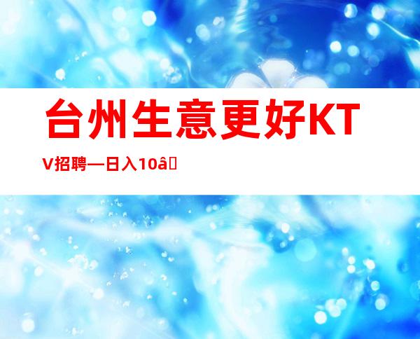 台州生意更好KTV招聘—日入10—急缺中