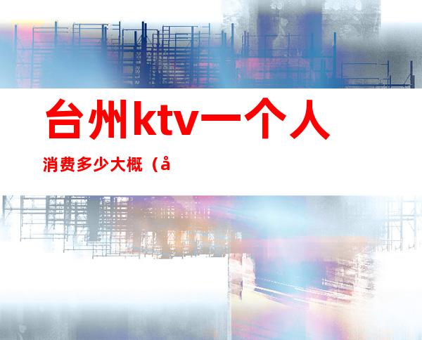 台州ktv一个人消费多少大概（台州哪个ktv夜总会最好）