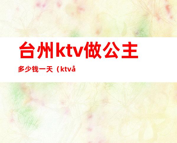 台州ktv做公主多少钱一天（ktv公主多少钱一个月）