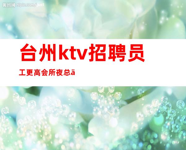 台州ktv招聘员工更高会所夜总会顾客含金量高