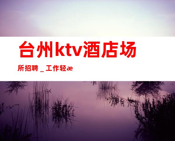 台州ktv酒店场所招聘＿工作轻松和谐全职都可