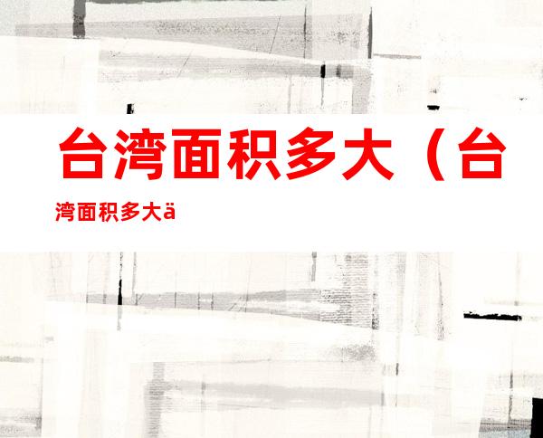 台湾面积多大（台湾面积多大?人口多少?福建省多少面积）