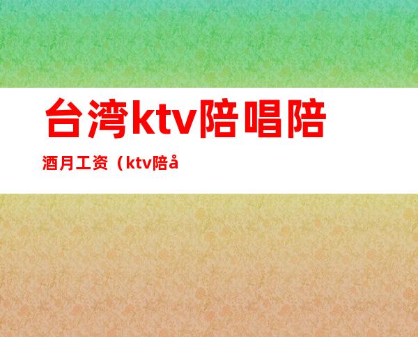 台湾ktv陪唱陪酒月工资（ktv陪唱工资多少）