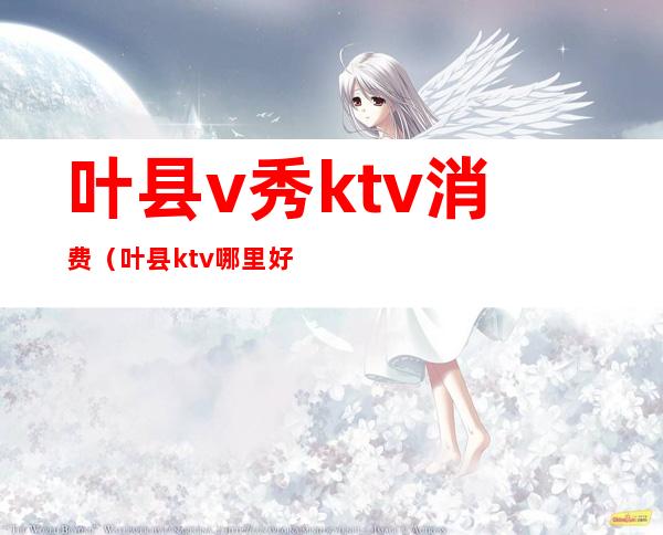 叶县v秀ktv消费（叶县ktv哪里好玩）