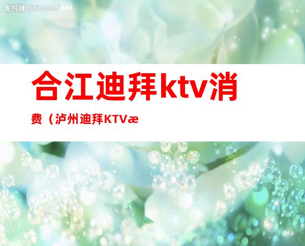 合江迪拜ktv消费（泸州迪拜KTV消费）