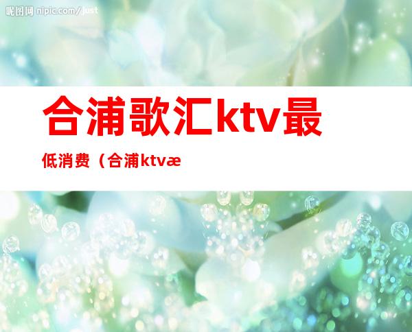 合浦歌汇ktv最低消费（合浦ktv消费情况）