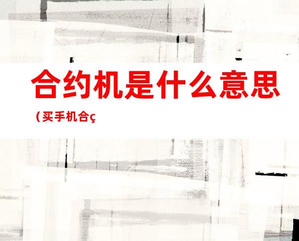 合约机是什么意思（买手机合约机是什么意思）