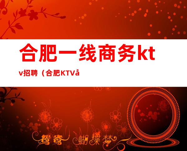 合肥一线商务ktv招聘（合肥KTV娱乐会所招聘）