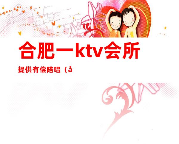 合肥一ktv会所提供有偿陪唱（合肥歌厅陪唱）