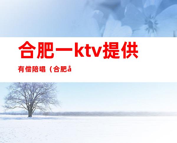 合肥一ktv提供有偿陪唱（合肥哪个ktv有陪唱）