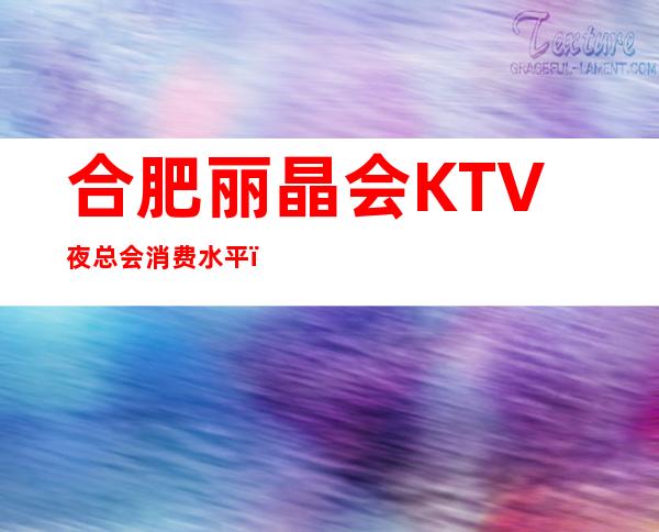 合肥丽晶会KTV夜总会消费水平，丽晶会是商务的吗。