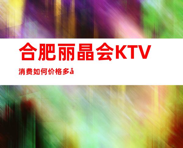 合肥丽晶会KTV消费如何价格多少，节目好玩吗？