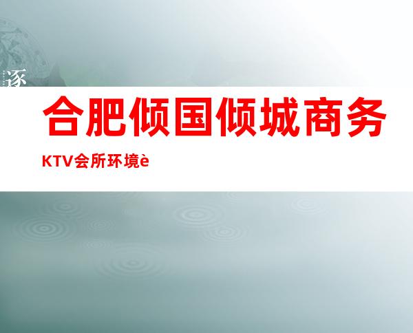 合肥倾国倾城商务KTV会所环境装修如何，位置在哪里。