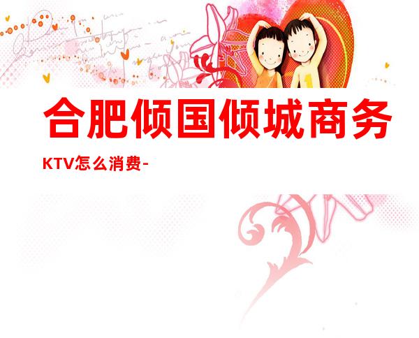 合肥倾国倾城商务KTV怎么消费-好玩不贵倾国倾城KTV。