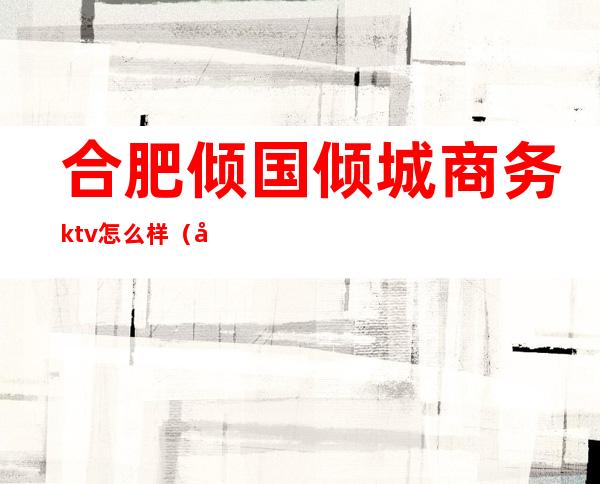 合肥倾国倾城商务ktv怎么样（倾城国际ktv）