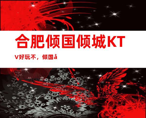 合肥倾国倾城KTV好玩不，倾国倾城KTV公主多少。