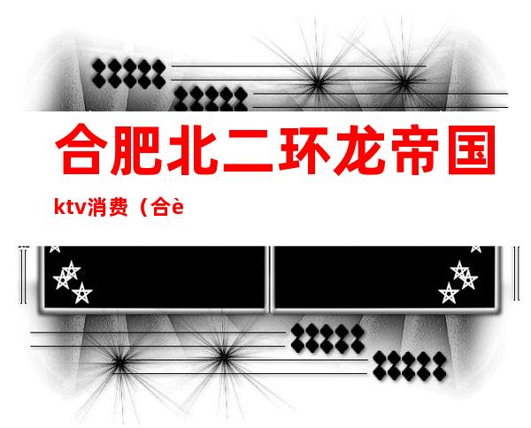 合肥北二环龙帝国ktv消费（合肥最豪华的ktv）