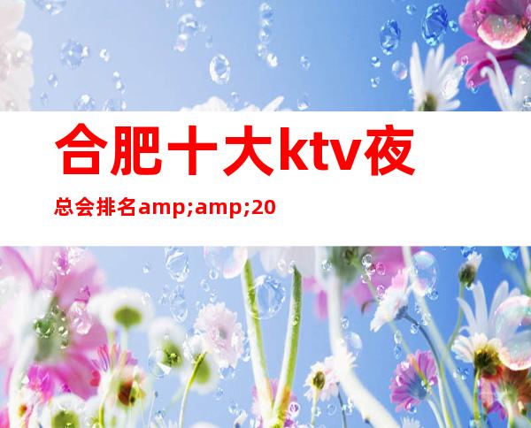 合肥十大ktv夜总会排名&amp;2023更火爆好玩的夜总会