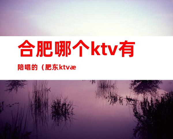 合肥哪个ktv有陪唱的（肥东ktv有陪唱的吗）