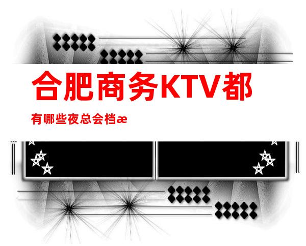 合肥商务KTV都有哪些夜总会档次价格包厢一览