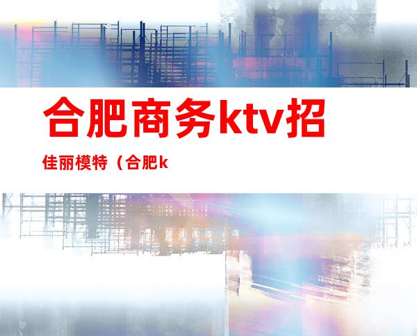 合肥商务ktv招佳丽模特（合肥ktv模特招聘）