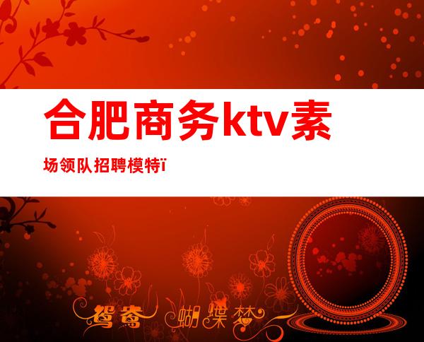 合肥商务ktv素场领队招聘模特（合肥ktv招聘服务员招聘信息）