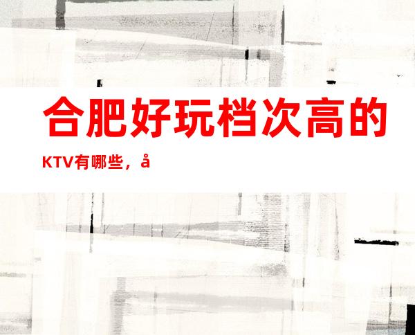 合肥好玩档次高的KTV有哪些，合肥商务KTV排名消费水平。