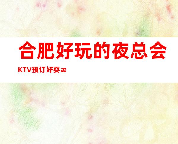 合肥好玩的夜总会KTV预订好耍更高当地人更喜欢