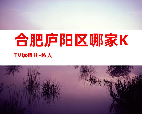 合肥庐阳区哪家KTV玩得开-私人订制娱乐会所值得体验。