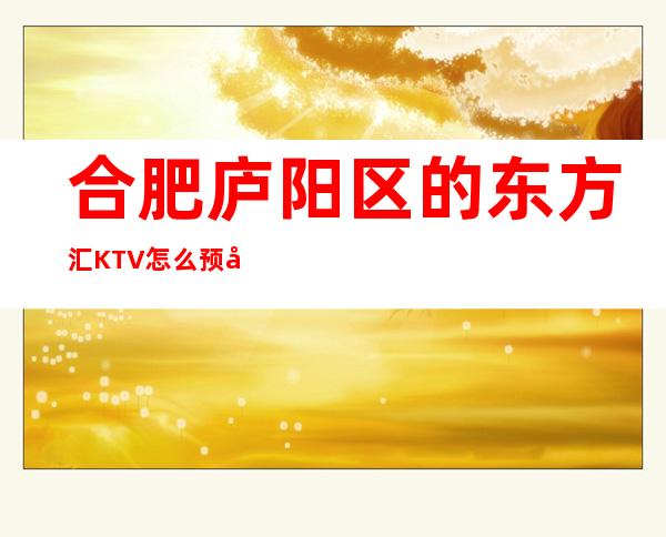 合肥庐阳区的东方汇KTV怎么预定，包厢消费贵吗？