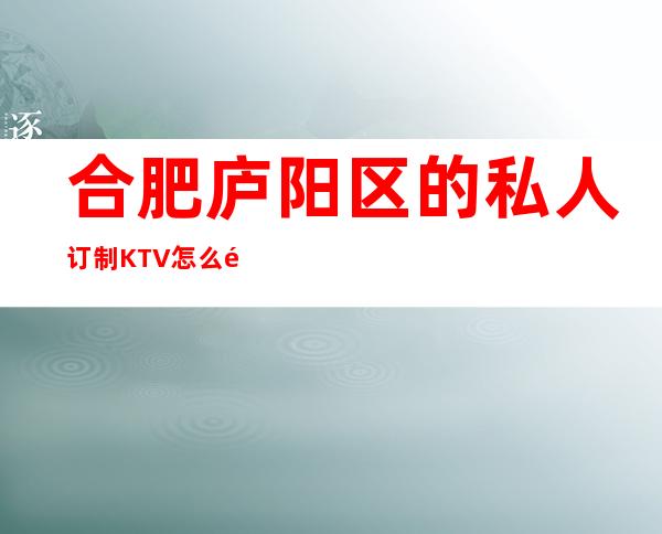 合肥庐阳区的私人订制KTV怎么预定，包厢消费贵吗？