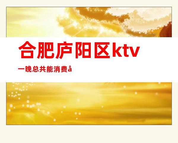 合肥庐阳区ktv一晚总共能消费多少（合肥庐阳区夜场KTV招聘）