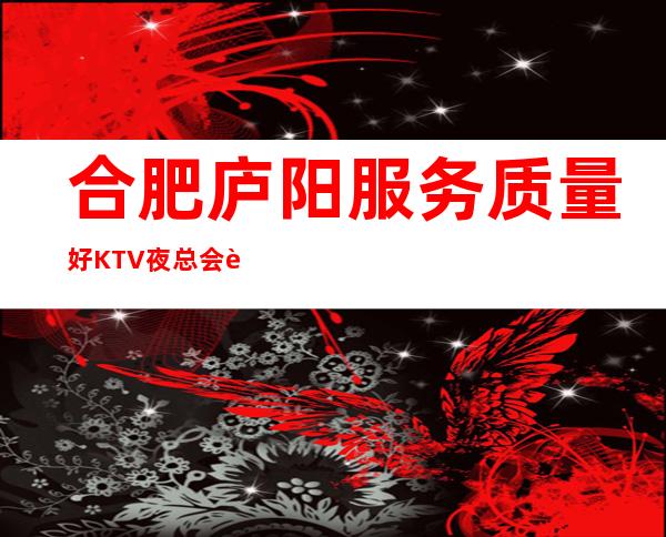 合肥庐阳服务质量好KTV夜总会订房电话是多少 – 合肥庐阳商务KTV