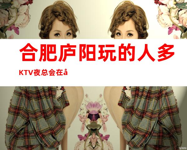 合肥庐阳玩的人多KTV夜总会在哪里找谁预订 – 合肥庐阳商务KTV