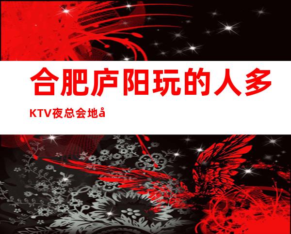 合肥庐阳玩的人多KTV夜总会地址在哪里 – 合肥庐阳商务KTV