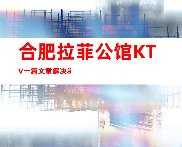 合肥拉菲公馆KTV一篇文章解决你平平无奇的夜晚