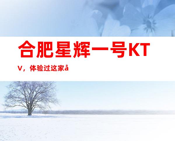 合肥星辉一号KTV，体验过这家店让人流连忘返