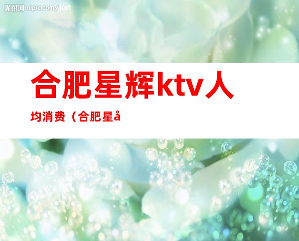 合肥星辉ktv人均消费（合肥星光天地ktv）